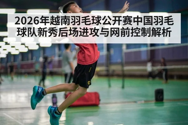 2026年越南羽毛球公开赛中国羽毛球队新秀后场进攻与网前控制解析 - nine game